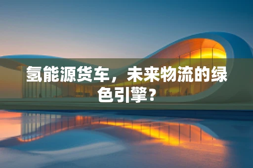 氢能源货车，未来物流的绿色引擎？