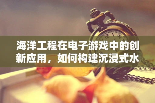 海洋工程在电子游戏中的创新应用，如何构建沉浸式水下世界？