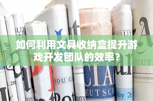 如何利用文具收纳盒提升游戏开发团队的效率？