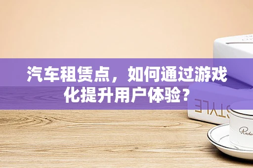 汽车租赁点，如何通过游戏化提升用户体验？