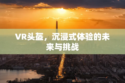 VR头盔，沉浸式体验的未来与挑战