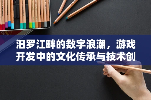 汨罗江畔的数字浪潮，游戏开发中的文化传承与技术创新