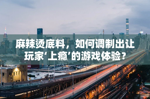 麻辣烫底料，如何调制出让玩家‘上瘾’的游戏体验？