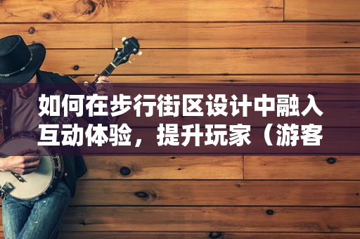 如何在步行街区设计中融入互动体验，提升玩家（游客）的沉浸感？