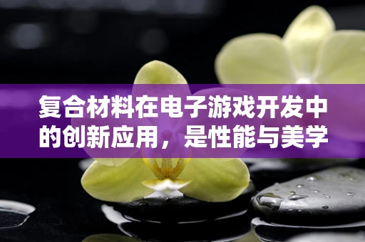 复合材料在电子游戏开发中的创新应用，是性能与美学的完美结合吗？