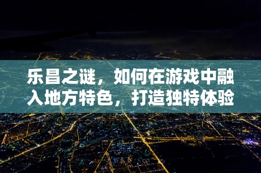 乐昌之谜，如何在游戏中融入地方特色，打造独特体验？