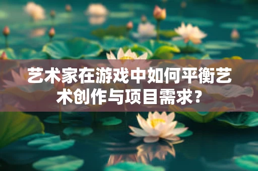 艺术家在游戏中如何平衡艺术创作与项目需求？
