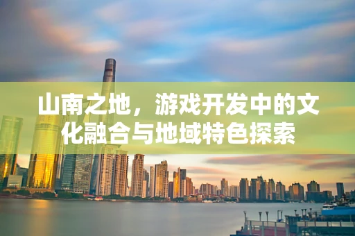 山南之地，游戏开发中的文化融合与地域特色探索
