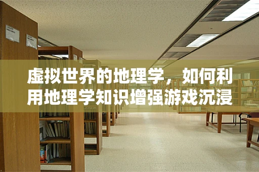 虚拟世界的地理学，如何利用地理学知识增强游戏沉浸感？