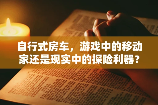 自行式房车，游戏中的移动家还是现实中的探险利器？