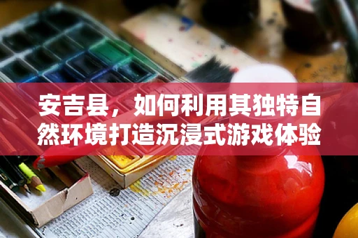 安吉县，如何利用其独特自然环境打造沉浸式游戏体验？