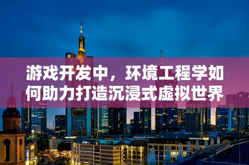 游戏开发中，环境工程学如何助力打造沉浸式虚拟世界？