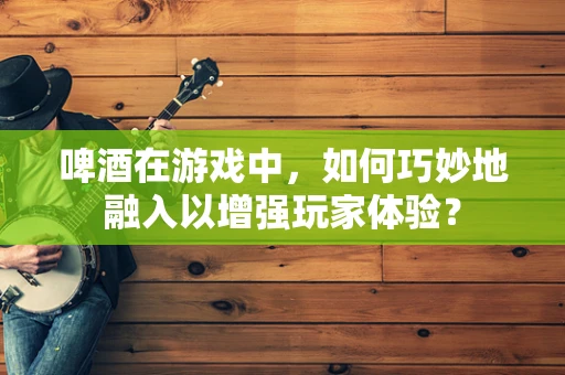 啤酒在游戏中，如何巧妙地融入以增强玩家体验？
