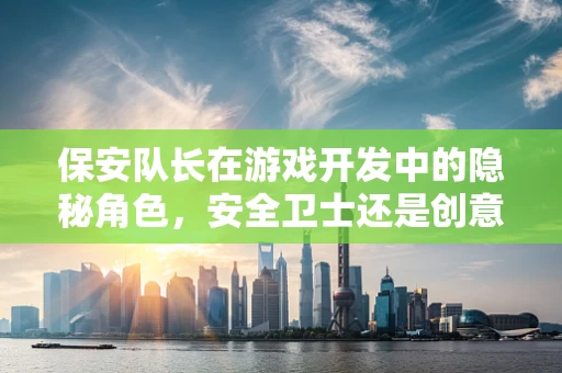 保安队长在游戏开发中的隐秘角色，安全卫士还是创意催化剂？