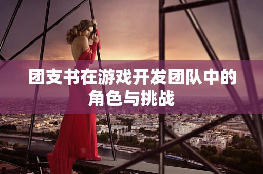 团支书在游戏开发团队中的角色与挑战