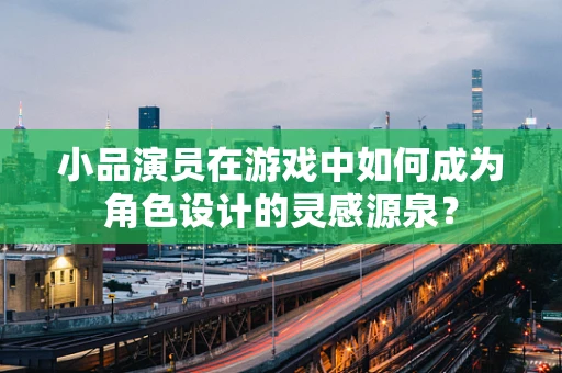 小品演员在游戏中如何成为角色设计的灵感源泉？