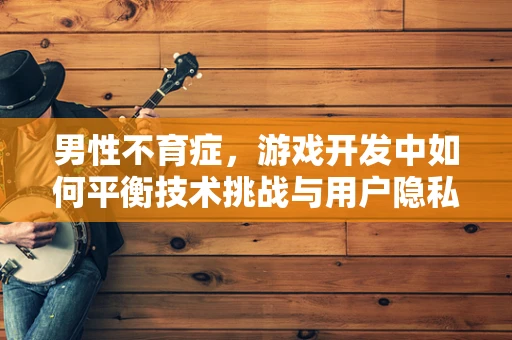 男性不育症，游戏开发中如何平衡技术挑战与用户隐私？