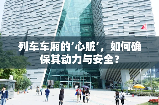 列车车厢的‘心脏’，如何确保其动力与安全？