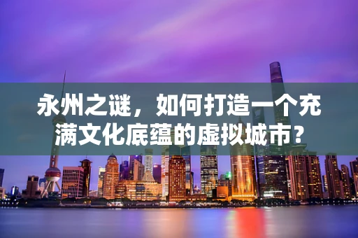 永州之谜，如何打造一个充满文化底蕴的虚拟城市？