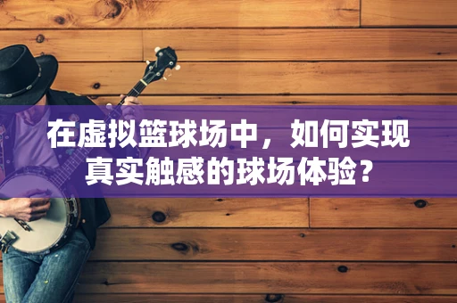 在虚拟篮球场中，如何实现真实触感的球场体验？