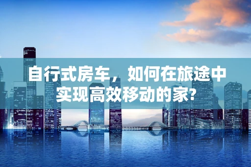 自行式房车，如何在旅途中实现高效移动的家?