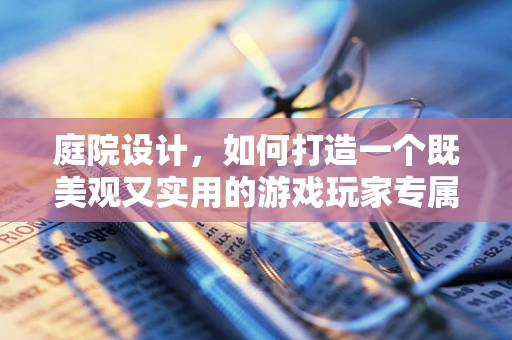 庭院设计，如何打造一个既美观又实用的游戏玩家专属小天地？
