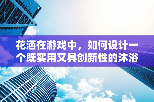 花洒在游戏中，如何设计一个既实用又具创新性的沐浴体验？