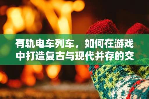 有轨电车列车，如何在游戏中打造复古与现代并存的交通系统？