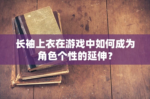 长袖上衣在游戏中如何成为角色个性的延伸？