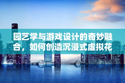 园艺学与游戏设计的奇妙融合，如何创造沉浸式虚拟花园？