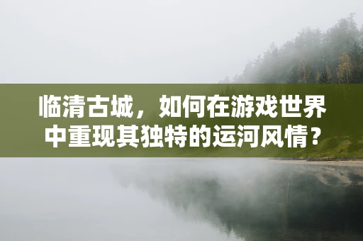 临清古城，如何在游戏世界中重现其独特的运河风情？