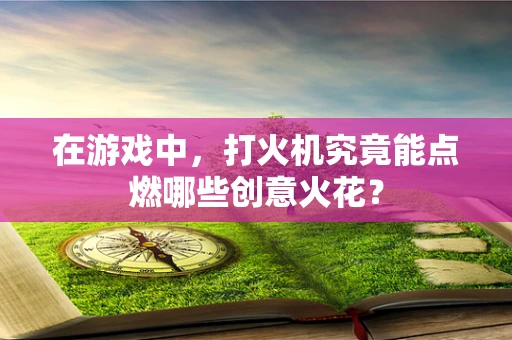 在游戏中，打火机究竟能点燃哪些创意火花？