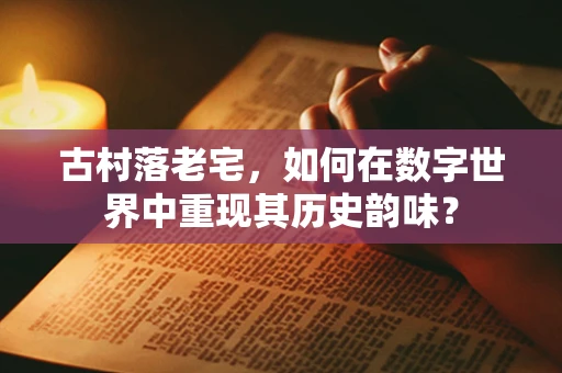 古村落老宅，如何在数字世界中重现其历史韵味？