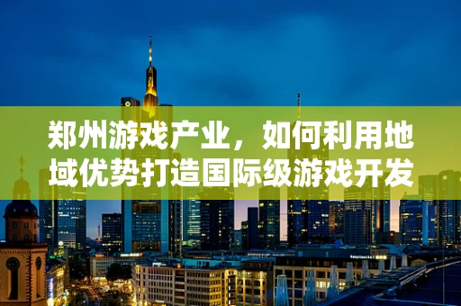 郑州游戏产业，如何利用地域优势打造国际级游戏开发中心？