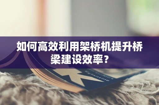 如何高效利用架桥机提升桥梁建设效率？