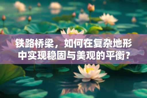 铁路桥梁，如何在复杂地形中实现稳固与美观的平衡？