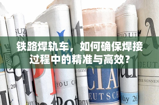 铁路焊轨车，如何确保焊接过程中的精准与高效？