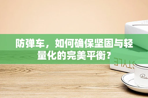 防弹车，如何确保坚固与轻量化的完美平衡？
