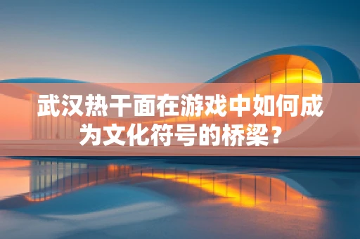 武汉热干面在游戏中如何成为文化符号的桥梁？