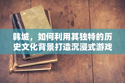 韩城，如何利用其独特的历史文化背景打造沉浸式游戏体验？