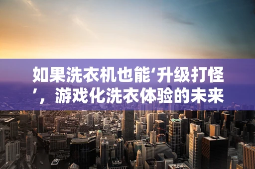 如果洗衣机也能‘升级打怪’，游戏化洗衣体验的未来？