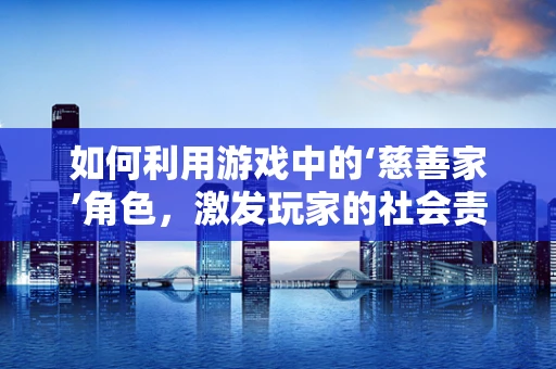 如何利用游戏中的‘慈善家’角色，激发玩家的社会责任感？