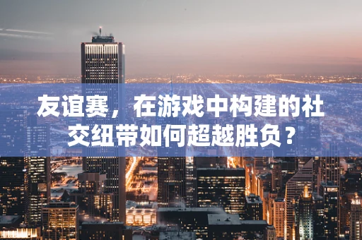 友谊赛，在游戏中构建的社交纽带如何超越胜负？