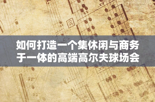 如何打造一个集休闲与商务于一体的高端高尔夫球场会所？