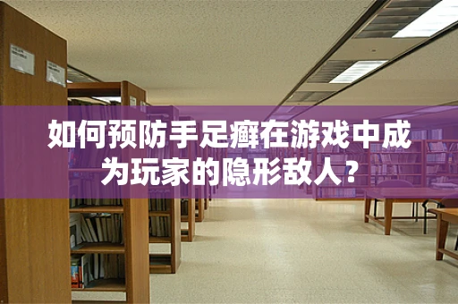 如何预防手足癣在游戏中成为玩家的隐形敌人？