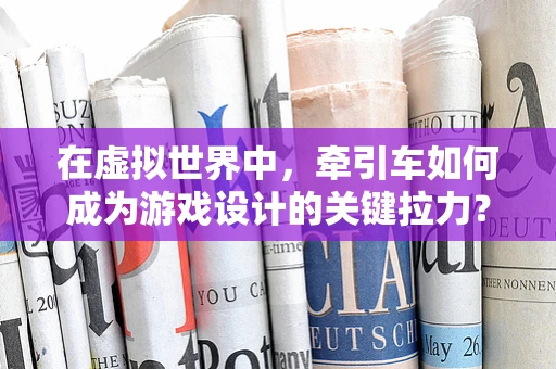 在虚拟世界中，牵引车如何成为游戏设计的关键拉力？