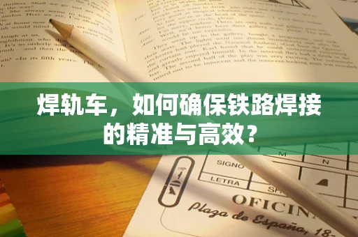 焊轨车，如何确保铁路焊接的精准与高效？