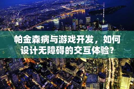 帕金森病与游戏开发，如何设计无障碍的交互体验？