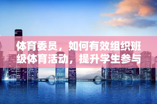 体育委员，如何有效组织班级体育活动，提升学生参与度？