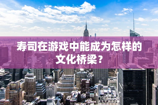 寿司在游戏中能成为怎样的文化桥梁？